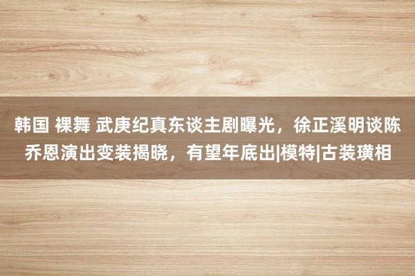 韩国 裸舞 武庚纪真东谈主剧曝光，徐正溪明谈陈乔恩演出变装揭晓，有望年底出|模特|古装璜相