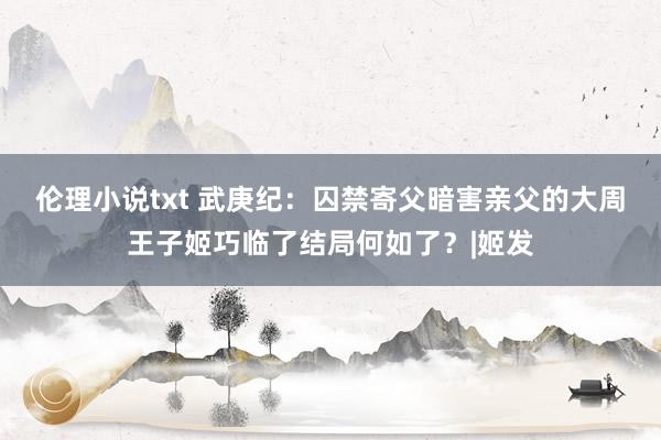 伦理小说txt 武庚纪：囚禁寄父暗害亲父的大周王子姬巧临了结局何如了？|姬发