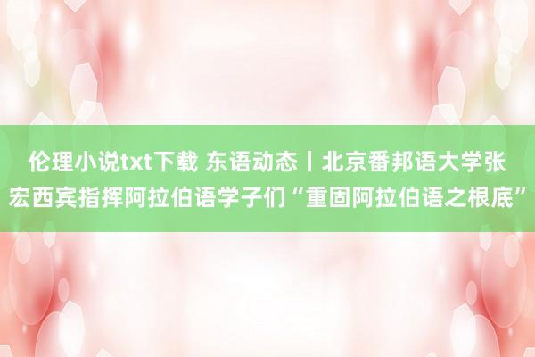 伦理小说txt下载 东语动态丨北京番邦语大学张宏西宾指挥阿拉伯语学子们“重固阿拉伯语之根底”