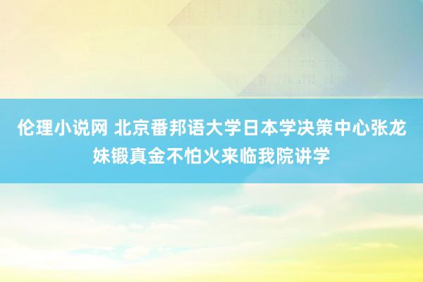 伦理小说网 北京番邦语大学日本学决策中心张龙妹锻真金不怕火来临我院讲学