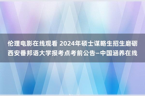 伦理电影在线观看 2024年硕士谋略生招生磨砺西安番邦语大学报考点考前公告—中国涵养在线