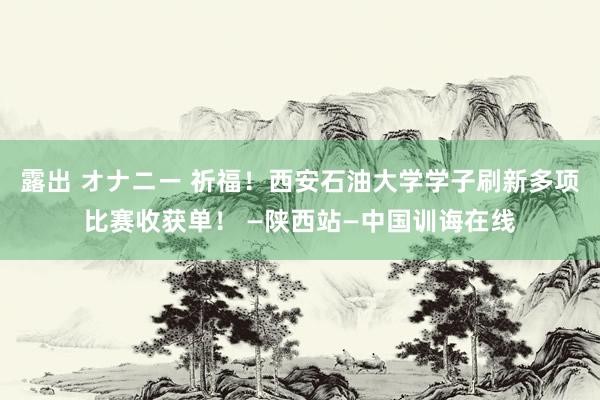 露出 オナニー 祈福！西安石油大学学子刷新多项比赛收获单！ —陕西站—中国训诲在线