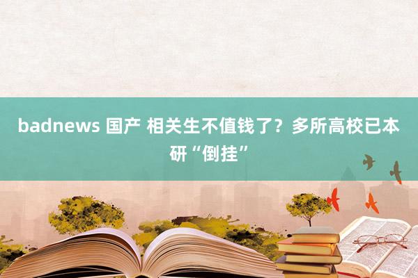 badnews 国产 相关生不值钱了？多所高校已本研“倒挂”