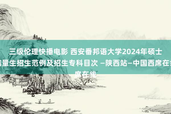 三级伦理快播电影 西安番邦语大学2024年硕士掂量生招生范例及招生专科目次 —陕西站—中国西席在线