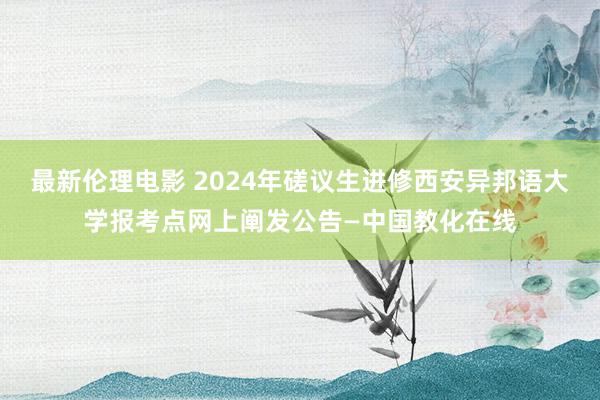 最新伦理电影 2024年磋议生进修西安异邦语大学报考点网上阐发公告—中国教化在线