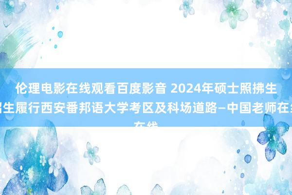 伦理电影在线观看百度影音 2024年硕士照拂生招生履行西安番邦语大学考区及科场道路—中国老师在线